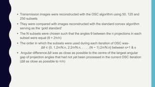 • Transmission images were reconstructed with the OSC algorithm using 50, 125 and
250 subsets
• They were compared with images reconstructed with the standard convex algorithm
serving as the ‘gold standard’
• The N subsets were chosen such that the angles θ between the n projections in each
subset were equal (θ = 2π/n)
• The order in which the subsets were used during each iteration of OSC was-
Δθ ∈ {0, 1.2π/N.n, 2.2π/N.n, . . . , (N − 1).2π/N.n} between s+1 & s
• Angular difference Δθ was as close as possible to the centre of the largest angular
gap of projection angles that had not yet been processed in the current OSC iteration
(Δθ as close as possible to π/n)
 