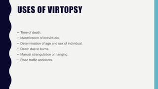 USES OF VIRTOPSY
• Time of death.
• Identification of individuals.
• Determination of age and sex of individual.
• Death due to burns.
• Manual strangulation or hanging.
• Road traffic accidents.
 