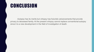 CONCLUSION
Autopsy has its merits but virtopsy has futuristic advancements that provide
privacy to deceased family. At the present virtopsy cannot replace conventional autopsy
since it is a new development in the field of investigation of death.
 