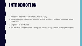 INTRODUCTION
• Virtopsy is a term that came from virtual autopsy.
• It was developed by Richard Dirnhofer, former director of Forensic Medicine, Berne,
Switzerland.
• Originated in mid 1990’s.
• It is a scalpel free procedure to carry out autopsy using medical imaging techniques.
 