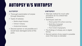 AUTOPSY V/S VIRTOPSY
AUTOPSY
• Thorough examination of corpse
through dissection.
• Types of autopsy:
– Medico-legal Autopsy
– Clinical Autopsy
– Anatomical Autopsy
• Second opinion is not possible as it
would have damaged some of the
parts.
VIRTOPSY
• Alternate method for much safer
procedure as it is a blood less
procedure.
• Techniques used are:
– Robot guided 3D surface scanning
– Multi-Slice Computed
Tomography(MSCT)
– Post mortem Angiography
• The findings of virtopsy are in digital
format.
• Second opinion of any expert is possible
even if the body is cremated
 