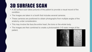 3D SURFACE SCAN
• A 3D surface scan takes pictures of the patient to provide a visual record of the
condition.
• The images are taken in a booth that includes several cameras.
• These cameras are positioned to obtain photographs from multiple angles of the
anatomy under consideration.
• This may involve the face,the entire head ,the torso or the whole body.
• The images are then combined to create a photorealistic 3-D static image of the
patient.
 