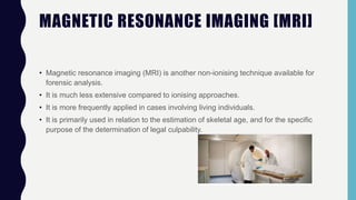 MAGNETIC RESONANCE IMAGING [MRI]
• Magnetic resonance imaging (MRI) is another non-ionising technique available for
forensic analysis.
• It is much less extensive compared to ionising approaches.
• It is more frequently applied in cases involving living individuals.
• It is primarily used in relation to the estimation of skeletal age, and for the specific
purpose of the determination of legal culpability.
 