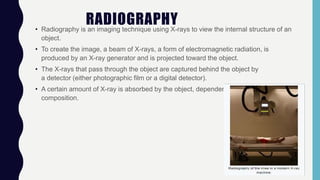 RADIOGRAPHY• Radiography is an imaging technique using X-rays to view the internal structure of an
object.
• To create the image, a beam of X-rays, a form of electromagnetic radiation, is
produced by an X-ray generator and is projected toward the object.
• The X-rays that pass through the object are captured behind the object by
a detector (either photographic film or a digital detector).
• A certain amount of X-ray is absorbed by the object, dependent on its density and
composition.
 