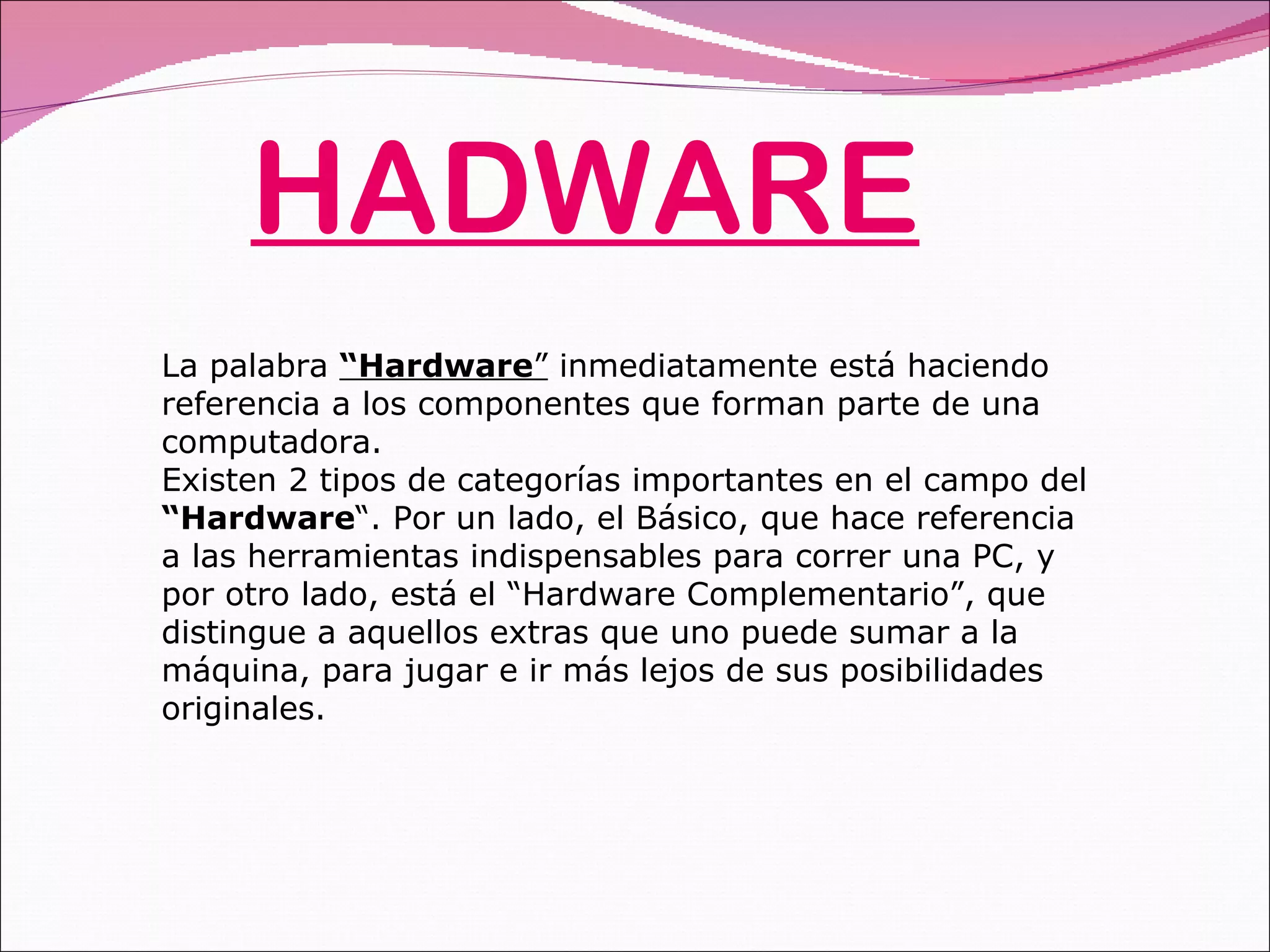 HADWARE La palabra  “Hardware ”  inmediatamente está haciendo referencia a los componentes que forman parte de una computadora.  Existen 2 tipos de categorías importantes en el campo del  “Hardware “. Por un lado, el Básico, que hace referencia a las herramientas indispensables para correr una PC, y por otro lado, está el “Hardware Complementario”, que distingue a aquellos extras que uno puede sumar a la máquina, para jugar e ir más lejos de sus posibilidades originales. 