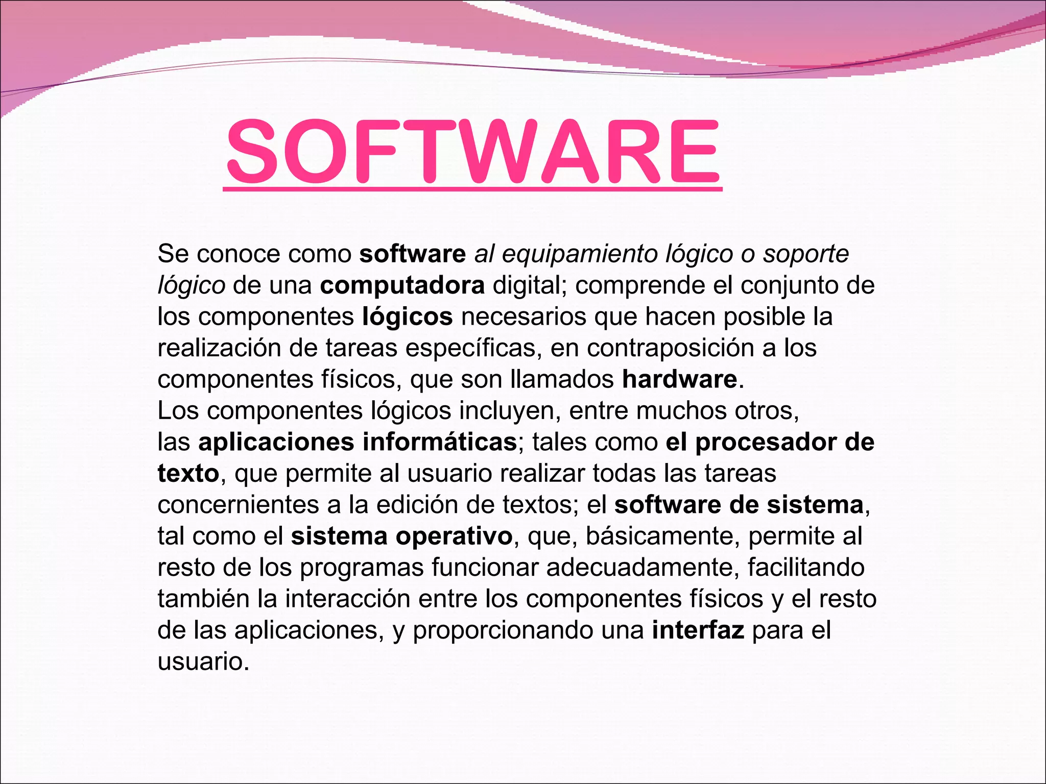 SOFTWARE Se conoce como  software   al equipamiento lógico o soporte lógico  de una  computadora  digital; comprende el conjunto de los componentes  lógicos  necesarios que hacen posible la realización de tareas específicas, en contraposición a los componentes físicos, que son llamados  hardware . Los componentes lógicos incluyen, entre muchos otros, las  aplicaciones informáticas ; tales como  el procesador de texto , que permite al usuario realizar todas las tareas concernientes a la edición de textos; el  software de sistema , tal como el  sistema operativo , que, básicamente, permite al resto de los programas funcionar adecuadamente, facilitando también la interacción entre los componentes físicos y el resto de las aplicaciones, y proporcionando una  interfaz  para el usuario. 