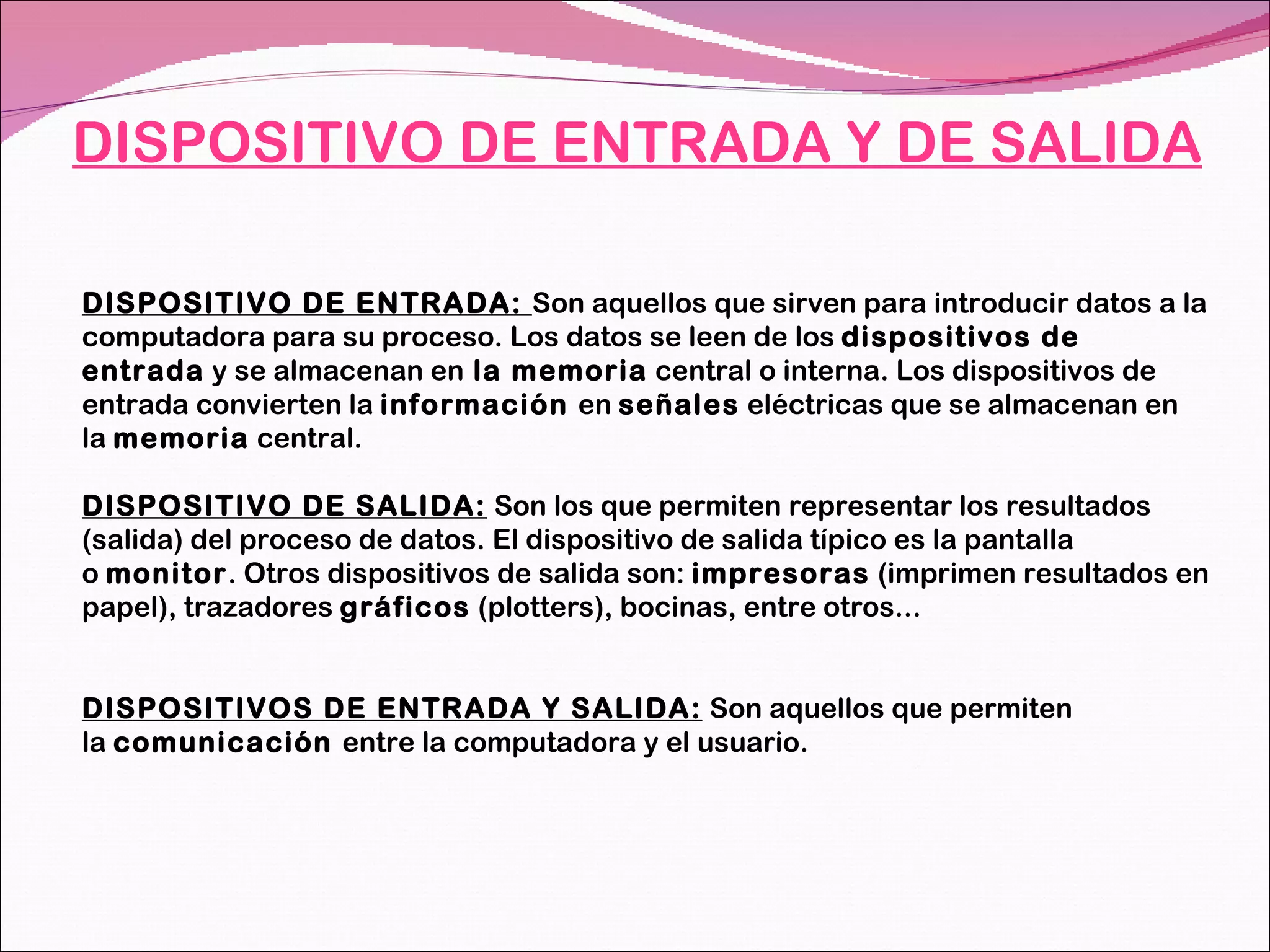 DISPOSITIVO DE ENTRADA Y DE SALIDA DISPOSITIVO DE ENTRADA:  Son aquellos que sirven para introducir datos a la computadora para su proceso. Los datos se leen de los  dispositivos de entrada  y se almacenan en  la memoria  central o interna. Los dispositivos de entrada convierten la  información  en  señales  eléctricas que se almacenan en la  memoria  central.  DISPOSITIVO DE SALIDA:  Son los que permiten representar los resultados (salida) del proceso de datos. El dispositivo de salida típico es la pantalla o  monitor . Otros dispositivos de salida son:  impresoras  (imprimen resultados en papel), trazadores  gráficos  (plotters), bocinas, entre otros... DISPOSITIVOS DE ENTRADA Y SALIDA:  Son aquellos que permiten la  comunicación  entre la computadora y el usuario. 