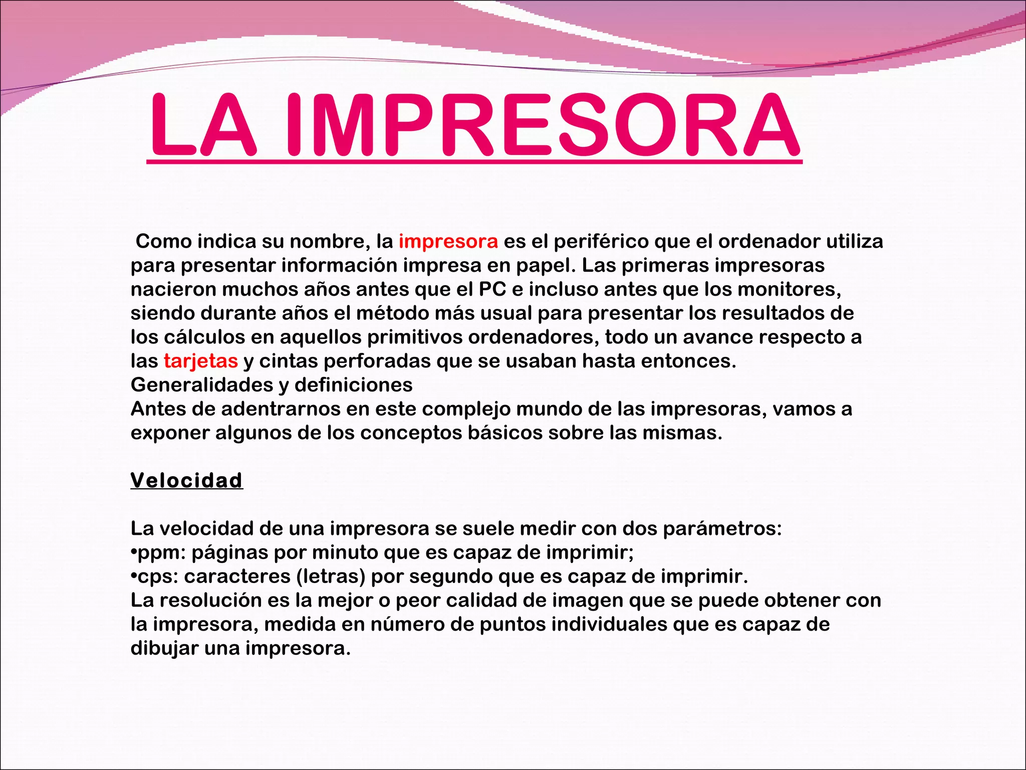 LA IMPRESORA Como indica su nombre, la  impresora  es el periférico que el ordenador utiliza para presentar información impresa en papel. Las primeras impresoras nacieron muchos años antes que el PC e incluso antes que los monitores, siendo durante años el método más usual para presentar los resultados de los cálculos en aquellos primitivos ordenadores, todo un avance respecto a las  tarjetas  y cintas perforadas que se usaban hasta entonces. Generalidades y definiciones Antes de adentrarnos en este complejo mundo de las impresoras, vamos a exponer algunos de los conceptos básicos sobre las mismas. Velocidad La velocidad de una impresora se suele medir con dos parámetros: ppm: páginas por minuto que es capaz de imprimir; cps: caracteres (letras) por segundo que es capaz de imprimir. La resolución es la mejor o peor calidad de imagen que se puede obtener con la impresora, medida en número de puntos individuales que es capaz de dibujar una impresora. 