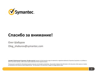 Спасибо за внимание!
Олег Шабуров
Oleg_shaburov@symantec.com




Copyright © 2010 Symantec Corporation. All rights reserved. Symantec and the Symantec Logo are trademarks or registered trademarks of Symantec Corporation or its affiliates in
the U.S. and other countries. Other names may be trademarks of their respective owners.

This document is provided for informational purposes only and is not intended as advertising. All warranties relating to the information in this document, either express or implied,
are disclaimed to the maximum extent allowed by law. The information in this document is subject to change without notice.


                                                                                                                                                                                        14
 
