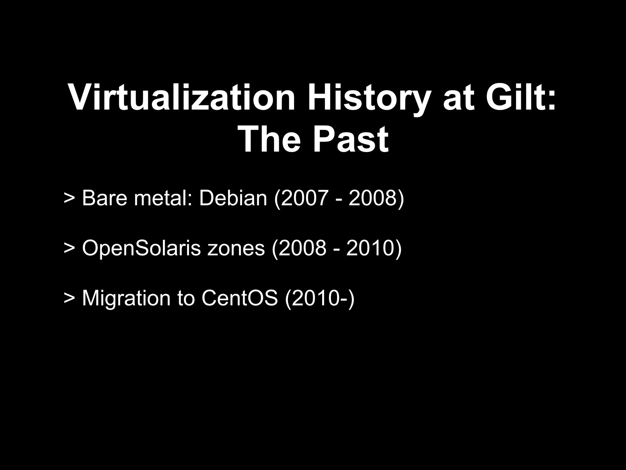 Virtualization History at Gilt:
The Past
> Bare metal: Debian (2007 - 2008)
> OpenSolaris zones (2008 - 2010)
> Migration to CentOS (2010)
 