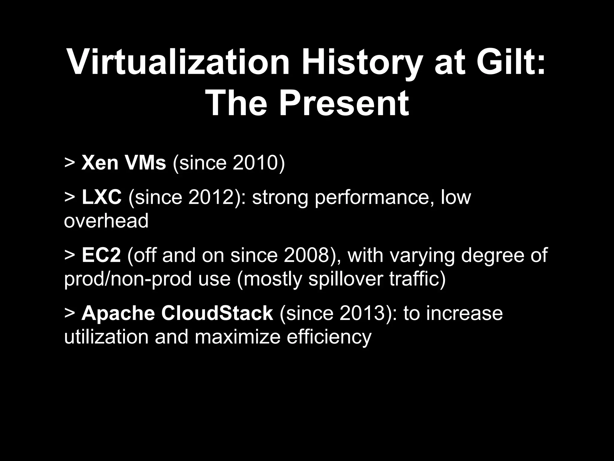 Virtualization History at Gilt:
The Present
> Xen VMs (since 2010)
> LXC (since 2012): strong performance, low
overhead
> EC2 (off and on since 2008), with varying degree of
prod/non-prod use (mostly spillover traffic)
> Apache CloudStack (since 2013): to increase
utilization and maximize efficiency
 