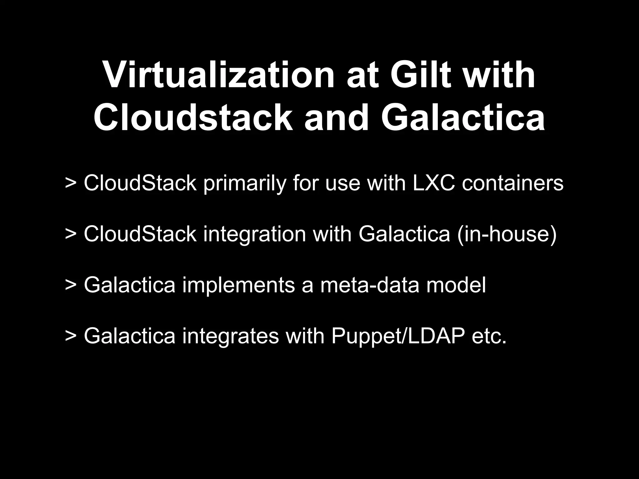 Virtualization at Gilt with
CloudStack and Galactica
> CloudStack primarily for use with LXC containers
> CloudStack integration with Galactica (in-house)
> Galactica implements a meta-data model
> Galactica integrates with Puppet/LDAP etc.
 