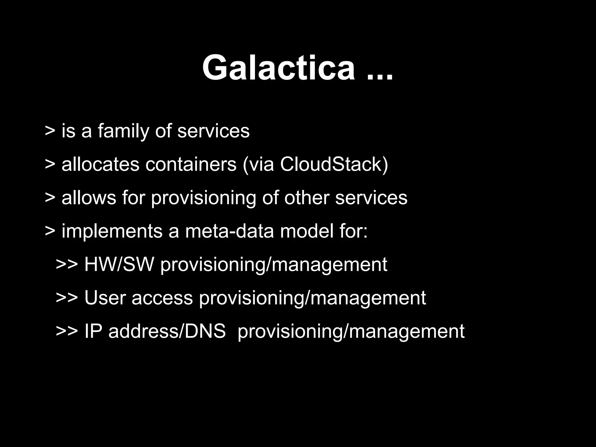 Galactica ...
> is a family of services
> allocates containers (via CloudStack)
> allows for provisioning of other services
> implements a meta-data model for:
>> HW/SW provisioning/management
>> User access provisioning/management
>> IP address/DNS provisioning/management
 