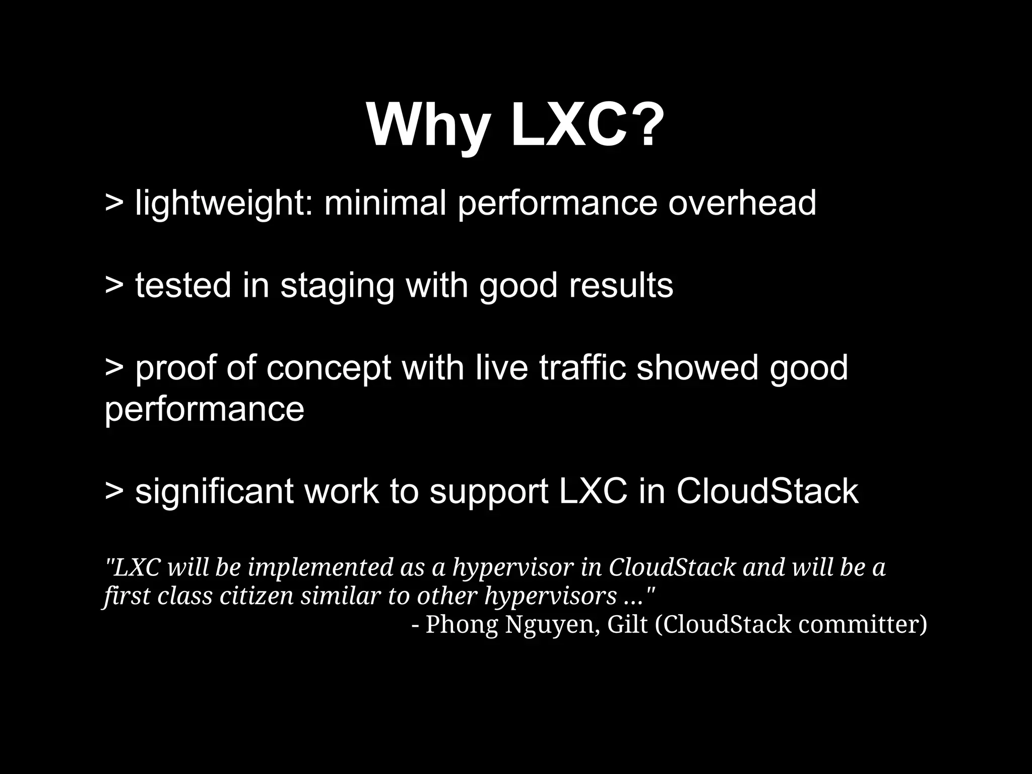 Why LXC?
> lightweight: minimal performance overhead
> tested in staging with good results
> proof of concept with live traffic showed good
performance
> significant work to support LXC in CloudStack
"LXC will be implemented as a hypervisor in CloudStack and will be a
first class citizen similar to other hypervisors ..."
- Phong Nguyen, Gilt (CloudStack committer)
 