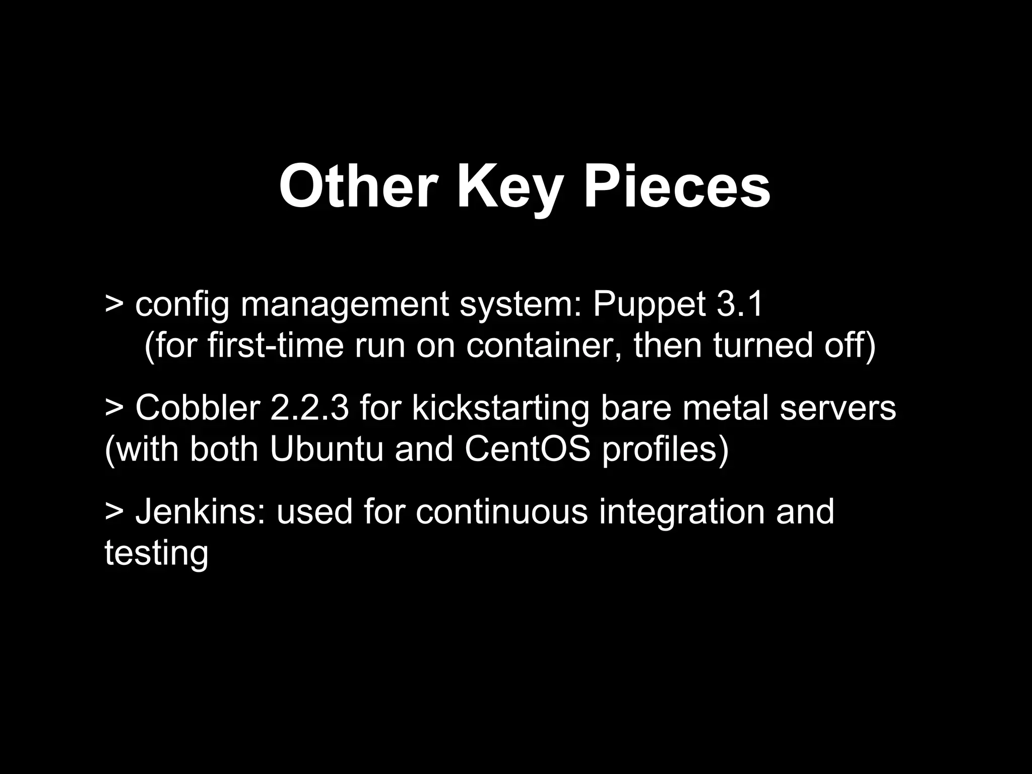 Other Key Pieces
> config management system: Puppet 3.1
(for first-time run on container, then turned off)
> Cobbler 2.2.3 for kickstarting bare metal servers
(with both Ubuntu and CentOS profiles)
> Jenkins: used for continuous integration and
testing
 