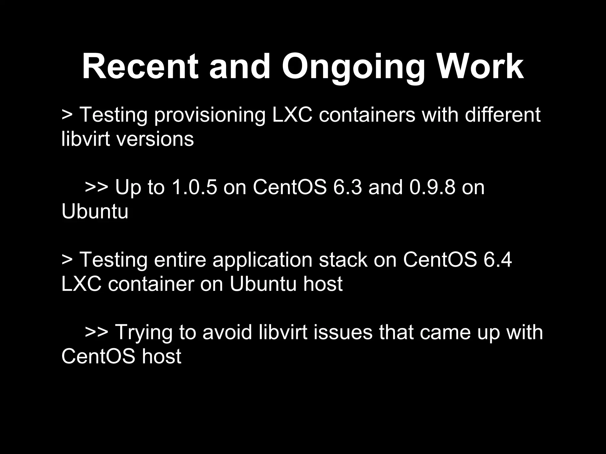 Recent and Ongoing Work
> Testing provisioning LXC containers with different
libvirt versions
>> Up to 1.0.5 on CentOS 6.3 and 0.9.8 on
Ubuntu
> Testing entire application stack on CentOS 6.4
LXC container on Ubuntu host
>> Trying to avoid libvirt issues that came up with
CentOS host
 
