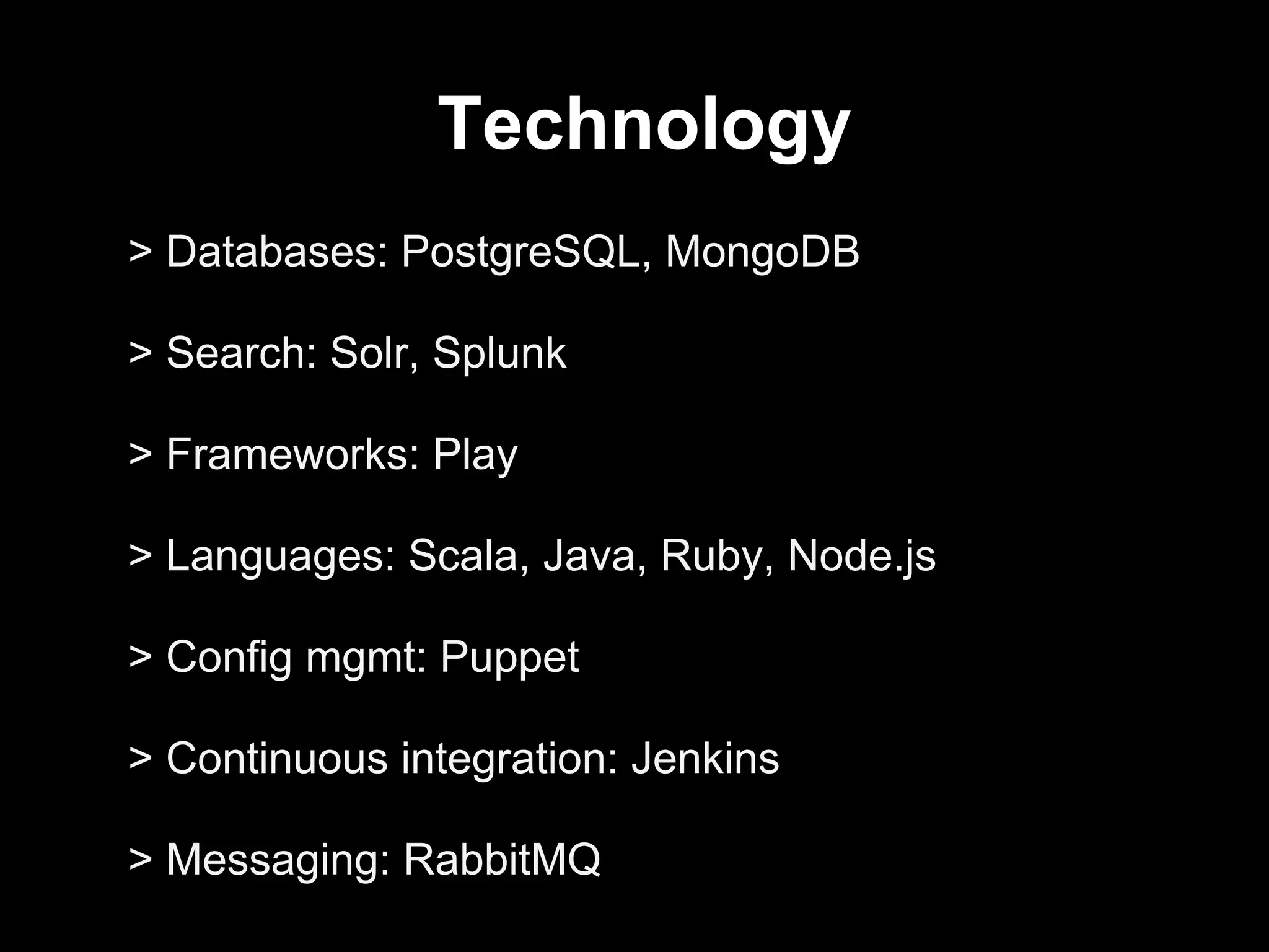 Technology
> Databases: PostgreSQL, MongoDB
> Search: Solr, Splunk
> Frameworks: Play
> Languages: Scala, Java, Ruby, Node.js
> Config mgmt: Puppet
> Continuous integration: Jenkins
> Messaging: RabbitMQ
 