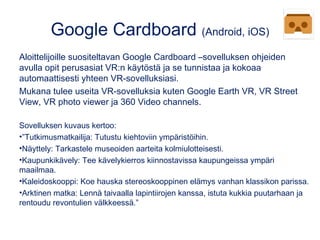 Google Cardboard (Android, iOS)
Aloittelijoille suositeltavan Google Cardboard –sovelluksen ohjeiden
avulla opit perusasiat VR:n käytöstä ja se tunnistaa ja kokoaa
automaattisesti yhteen VR-sovelluksiasi.
Mukana tulee useita VR-sovelluksia kuten Google Earth VR, VR Street
View, VR photo viewer ja 360 Video channels.
Sovelluksen kuvaus kertoo: 
•”Tutkimusmatkailija: Tutustu kiehtoviin ympäristöihin.
•Näyttely: Tarkastele museoiden aarteita kolmiulotteisesti.
•Kaupunkikävely: Tee kävelykierros kiinnostavissa kaupungeissa ympäri
maailmaa.
•Kaleidoskooppi: Koe hauska stereoskooppinen elämys vanhan klassikon parissa.
•Arktinen matka: Lennä taivaalla lapintiirojen kanssa, istuta kukkia puutarhaan ja
rentoudu revontulien välkkeessä.”
 