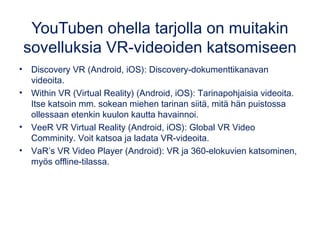 YouTuben ohella tarjolla on muitakin
sovelluksia VR-videoiden katsomiseen
• Discovery VR (Android, iOS): Discovery-dokumenttikanavan
videoita.
• Within VR (Virtual Reality) (Android, iOS): Tarinapohjaisia videoita.
Itse katsoin mm. sokean miehen tarinan siitä, mitä hän puistossa
ollessaan etenkin kuulon kautta havainnoi.
• VeeR VR Virtual Reality (Android, iOS): Global VR Video
Comminity. Voit katsoa ja ladata VR-videoita.
• VaR’s VR Video Player (Android): VR ja 360-elokuvien katsominen,
myös offline-tilassa.
 