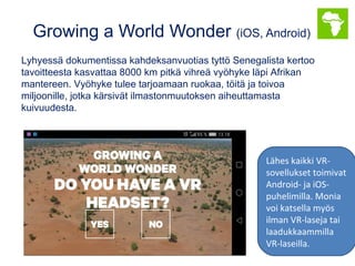 Growing a World Wonder (iOS, Android)
Lyhyessä dokumentissa kahdeksanvuotias tyttö Senegalista kertoo
tavoitteesta kasvattaa 8000 km pitkä vihreä vyöhyke läpi Afrikan
mantereen. Vyöhyke tulee tarjoamaan ruokaa, töitä ja toivoa
miljoonille, jotka kärsivät ilmastonmuutoksen aiheuttamasta
kuivuudesta.
Lähes kaikki VR-
sovellukset toimivat
Android- ja iOS-
puhelimilla. Monia
voi katsella myös
ilman VR-laseja tai
laadukkaammilla
VR-laseilla.
 