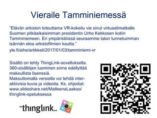 Vieraile Tamminiemessä
”Elävän arkiston toteuttama VR-kokeilu vie sinut virtuaalimatkalle
Suomen pitkäaikaisimman presidentin Urho Kekkosen kotiin
Tamminiemeen. Eri ympäristöissä seuraamme talon tunnetuimman
isännän eloa arkistofilmien kautta.”
yle.fi/aihe/artikkeli/2017/01/03/tamminiemi-vr
Sisältö on tehty ThingLink-sovelluksella.
360-sisältöjen luominen sinne edellyttää
maksullista lisenssiä.
Maksuttomalla versiolla voi tehdä inter-
aktiivisia kuvia ja videoita. Ks. ohjediat:
www.slideshare.net/MatleenaLaakso/
thinglink-opetuksessa
 