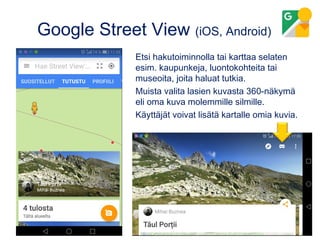 Google Street View (iOS, Android)
Etsi hakutoiminnolla tai karttaa selaten
esim. kaupunkeja, luontokohteita tai
museoita, joita haluat tutkia.
Muista valita lasien kuvasta 360-näkymä
eli oma kuva molemmille silmille.
Käyttäjät voivat lisätä kartalle omia kuvia.
 
