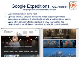 Google Expeditions (iOS, Android)
edu.google.com/expeditions/#how-it-works
• Luokkaretkiä melkein minne vain!
• Opettaja kirjautuu Googlen tunnuksilla, ryhtyy oppaaksi ja valitsee
haluamansa ympäristön. Ensimmäisellä kerralla ympäristö täytyy ladata.
• Oppija liittyy samaan wifiin kun opettaja ja liittyy seuraajaksi. Jos
käytettävissä ei ole VR-laseja, sovellusta voi käyttää myös ilman niitä.
 