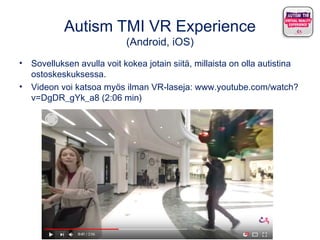 Autism TMI VR Experience
(Android, iOS)
• Sovelluksen avulla voit kokea jotain siitä, millaista on olla autistina
ostoskeskuksessa.
• Videon voi katsoa myös ilman VR-laseja: www.youtube.com/watch?
v=DgDR_gYk_a8 (2:06 min)
 