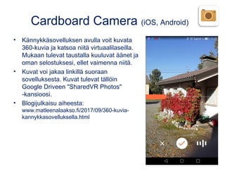 Cardboard Camera (iOS, Android)
• Kännykkäsovelluksen avulla voit kuvata
360-kuvia ja katsoa niitä virtuaalilaseilla.
Mukaan tulevat taustalla kuuluvat äänet ja
oman selostuksesi, ellet vaimenna niitä.
• Kuvat voi jakaa linkillä suoraan
sovelluksesta. Kuvat tulevat tällöin
Google Driveen "SharedVR Photos"
-kansioosi. 
• Blogijulkaisu aiheesta:
www.matleenalaakso.fi/2017/09/360-kuvia-
kannykkasovelluksella.html
 