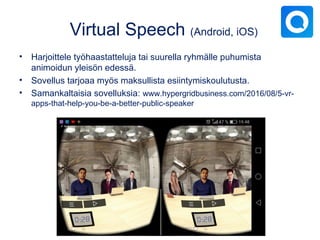 Virtual Speech (Android, iOS)
• Harjoittele työhaastatteluja tai suurella ryhmälle puhumista
animoidun yleisön edessä.
• Sovellus tarjoaa myös maksullista esiintymiskoulutusta.
• Samankaltaisia sovelluksia: www.hypergridbusiness.com/2016/08/5-vr-
apps-that-help-you-be-a-better-public-speaker
 