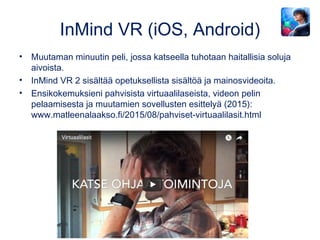 InMind VR (iOS, Android)
• Muutaman minuutin peli, jossa katseella tuhotaan haitallisia soluja
aivoista.
• InMind VR 2 sisältää opetuksellista sisältöä ja mainosvideoita.
• Ensikokemuksieni pahvisista virtuaalilaseista, videon pelin
pelaamisesta ja muutamien sovellusten esittelyä (2015):
www.matleenalaakso.fi/2015/08/pahviset-virtuaalilasit.html
 