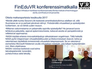 FinEduVR konferenssimatkalla
fineduvr.fi/fineduvr-hankkeen-konferenssimatka-florida-institute-of-technologyyn
storify.com/fineduvr/virtual-worlds
Otteita matkaraporteista kesäkuulta 2017
•Meidät yllätti kuinka Second Life keskeistä amerikkalaistutkimus edelleen oli, sillä
Suomessa se on jo parhaat päivänsä nähnyt. Yhdistämällä virtuaalilasit ja opiskelijoiden
tuottamisen, se voi tehdä uuden nousun. 
•Millainen sielunmaisema on pelaamalla oppivilla opiskelijoilla? He janoavat luovia
tehtäviä ja palautetta, oppivat epäonnistumisista, katsovat asioita eri perspektiivistä ja
reflektoivat oppimaansa. 
•NASA käyttää erilaisia innovaatiokilpailuja ratkaistakseen ongelmiaan. Tällä hetkellä
NASA pyrkii integroimaan virtuaalitodellisuuden ja liiketunnistuksen (kasvot, keho) ja
rakentamaan täydellistä immersiivistä virtuaalista telepresenssiä. Se on rakentanut
esimerkiksi Microsoft Hololensin avulla virtuaalisen mönkijän, jota tullaan hyödyntämään
mm. Mars ohjelmassa.
NASAn visioissa keskeisiä ovat kolme
teknologiatrendiä: konenäkö,
puhetunnistus sekä tekoäly.
 