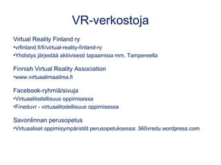 VR-verkostoja
Virtual Reality Finland ry
•vrfinland.fi/fi/virtual-reality-finland-ry
•Yhdistys järjestää aktiivisesti tapaamisia mm. Tampereella
Finnish Virtual Reality Association
•www.virtuaalimaailma.fi
Facebook-ryhmiä/sivuja
•Virtuaalitodellisuus oppimisessa
•Fineduvr - virtuaalitodellisuus oppimisessa
Savonlinnan perusopetus
•Virtuaaliset oppimisympäristöt perusopetuksessa: 360vredu.wordpress.com
 