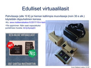 Edulliset virtuaalilasit
Pahvilaseja (alle 10 €) ja hieman kalliimpia muovilaseja (noin 30 e alk.)
käytetään älypuhelimen kanssa.
•Ks. www.matleenalaakso.fi//2017/10/vr-lasit-opetuksessa.html
•Yle oppiminen: Näin saat vapautetuksi
puhelimesi muistia: bit.ly/2yzqqCt
Kuvat: Matleena Laakso, CC BY
 