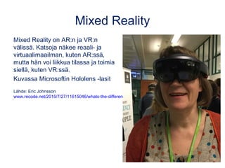 Mixed Reality
Mixed Reality on AR:n ja VR:n
välissä. Katsoja näkee reaali- ja
virtuaalimaailman, kuten AR:ssä,
mutta hän voi liikkua tilassa ja toimia
siellä, kuten VR:ssä.
Kuvassa Microsoftin Hololens -lasit
Lähde: Eric Johnsson
www.recode.net/2015/7/27/11615046/whats-the-difference-between-virtual-augmented-and-mixed-reality
 