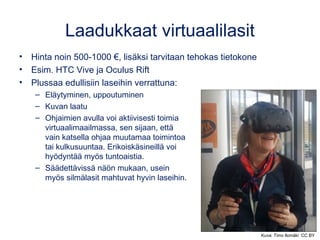 Laadukkaat virtuaalilasit
• Hinta noin 500-1000 €, lisäksi tarvitaan tehokas tietokone
• Esim. HTC Vive ja Oculus Rift
• Plussaa edullisiin laseihin verrattuna:
– Eläytyminen, uppoutuminen
– Kuvan laatu
– Ohjaimien avulla voi aktiivisesti toimia
virtuaalimaailmassa, sen sijaan, että
vain katsella ohjaa muutamaa toimintoa
tai kulkusuuntaa. Erikoiskäsineillä voi
hyödyntää myös tuntoaistia.
– Säädettävissä näön mukaan, usein
myös silmälasit mahtuvat hyvin laseihin.
Kuva: Timo Ilomäki CC BY
 