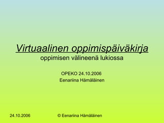 24.10.2006 © Eenariina Hämäläinen
Virtuaalinen oppimispäiväkirja
oppimisen välineenä lukiossa
OPEKO 24.10.2006
Eenariina Hämäläinen
 