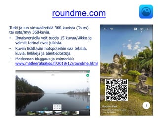 roundme.com
Tutki ja luo virtuaaliretkiä 360-kuvista (Tours)
tai osta/myy 360-kuvia.
• Ilmaisversiolla voit tuoda 15 kuvaa/viikko ja
valmiit tarinat ovat julkisia.
• Kuviin lisättäviin hotspoteihin saa tekstiä,
kuvia, linkkejä ja äänitiedostoja.
• Matleenan bloggaus ja esimerkki:
www.matleenalaakso.fi/2018/12/roundme.html
 