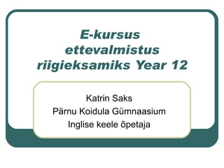 E-kursus  ettevalmistus riigieksamiks Year 12 Katrin Saks Pärnu Koidula Gümnaasium Inglise keele õpetaja 