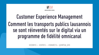#ECOM15 - #SITB15 - #SMARC15 - @VIRTUA_GFX
Customer Experience Management
Comment les transports publics lausannois
se sont réinventés sur le digital via un
programme de fidélité omnicanal
 