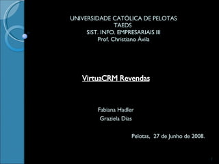 UNIVERSIDADE CATÓLICA DE PELOTAS TAEDS  SIST. INFO. EMPRESARIAIS III Prof. Christiano Ávila VirtuaCRM Revendas Fabiana Hadler Graziela Dias Pelotas,  27 de Junho de 2008. 