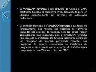 O  VirtuaCRM Revendas  é um software de Gestão e CRM, totalmente baseado na plataforma Web, desenvolvido para ser utilizado especificamente em revendas de automóveis multimarca.  O principal diferencial do  VirtuaCRM Revendas  é sua forma de funcionamento. Sua revenda não necessita de softwares instalados nas estações de trabalho, nem tão pouco requer computadores mais modernos, pois o VirtuaCRM Revendas não necessita de instalação. Ele funciona totalmente dentro de um navegador de Internet, permitindo reduções nos problemas de suporte relacionados às instalações de programas e, ainda, aceita que as estações de trabalho sejam computadores com Windows, Linux ou MAC.  