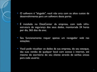 O software é "alugado", você não arca com os altos custos de desenvolvimento para um software deste porte;  É instalado no DataCenter da empresa, com toda infra-estrutura de segurança dos seus dados, monitorada 24 horas por dia, 365 dias do ano;  Seu funcionamento requer apenas um navegador web nas estações;  Você pode visualizar os dados da sua empresa, do seu estoque, das suas vendas de qualquer local com acesso à internet, até mesmo do escritório do seu cliente através de senhas únicas para cada usuário;  