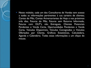 Neste módulo, cada um dos Consultores de Vendas tem acesso a todas as informações pertinentes à sua carteira de clientes; Contas do Mês, Contas Aniversariantes de Hoje e nos próximos três dias, Faturas do Mês, Faturas sem Retorno Informado, Faturas com DUT's não Entregues, Clientes Potenciais Pendentes e Venda Certa, Oportunidades Pendentes e Venda Certa, Veículos Disponíveis, Veículos Consignados e Veículos Ofertados por Cliente, Gráficos Estatísticos, Calculadora, Agenda e Calendário. Todas essas informações a um clique do mouse. 