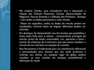 No módulo Vendas, seus consultores tem a disposição a relação dos Clientes Potenciais, Contas, Oportunidades de Negócios, Faturas Emitidas e a Relação dos Produtos - Estoque - com todos os dados pertinentes a cada veículo. Neste em específico, todos os dados do veículo podem ser visualizados, inclusive fotos de ângulos diferentes podem ser inseridas.  Em destaque, foi desenvolvida uma ferramenta que possibilita o envio desta ficha para o cliente - características principais do veículo, preço de venda, ano/modelo, cor, opcionais e fotos - através de endereço de e-mail para que este possa visualizar o veículo de seu interesse no estoque da revenda.  Esta ferramenta é fundamental para um atendimento diferencial e personalizado para clientes que não estão próximos à revenda, seu cliente, em qualquer lugar do globo, poderá visualizar os seus veículos em estoque, possibilitando a efetivação da venda.  