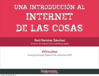 Una introducción al 
Internet 
de las cosas 
Raúl Ramírez Sánchez 
Director de Isopixel One, marketing digital 
#Virtuafest 
Durango, Durango, Sábado 8 de noviembre 2014 
martes, 2 de diciembre de 14 
 