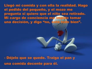 Llegó mi comida y con ella la realidad. Hago el pedido del pequeño, y el mozo me pregunta si quiero que el niño sea retirado. Mi cargo de conciencia me impide tomar una decisión, y digo “no, está todo bien”.  - Déjelo que se quede. Traiga el pan y una comida decente para él.  