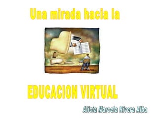 EDUCACION VIRTUAL Una mirada hacia la  Alicia Marcela Rivera Alba 