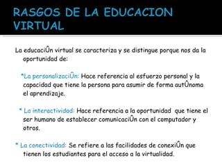 La educación virtual se caracteriza y se distingue porque nos da la oportunidad de: *La personalización:  Hace referencia al esfuerzo personal y la capacidad que tiene la persona para asumir de forma autónoma el aprendizaje. * La interactividad:  Hace referencia a la oportunidad  que tiene el ser humano de establecer comunicación con el computador y otros.  * La conectividad:  Se refiere a las facilidades de conexión que tienen los estudiantes para el acceso a la virtualidad.  