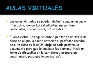 Las aulas virtuales se pueden definir como un espacio interactivo donde los estudiantes encuentran contenidos, cronogramas, actividades. El aula virtual “es equivalente a pensar en un salón de clase en el que la noche anterior el profesor escribe en el tablero su lección, deja en cada pupitre un documento para que lo analicen los alumnos, inicia un tema de discusión en la cartelera y prepara un cuestionario para que lo contesten”.   